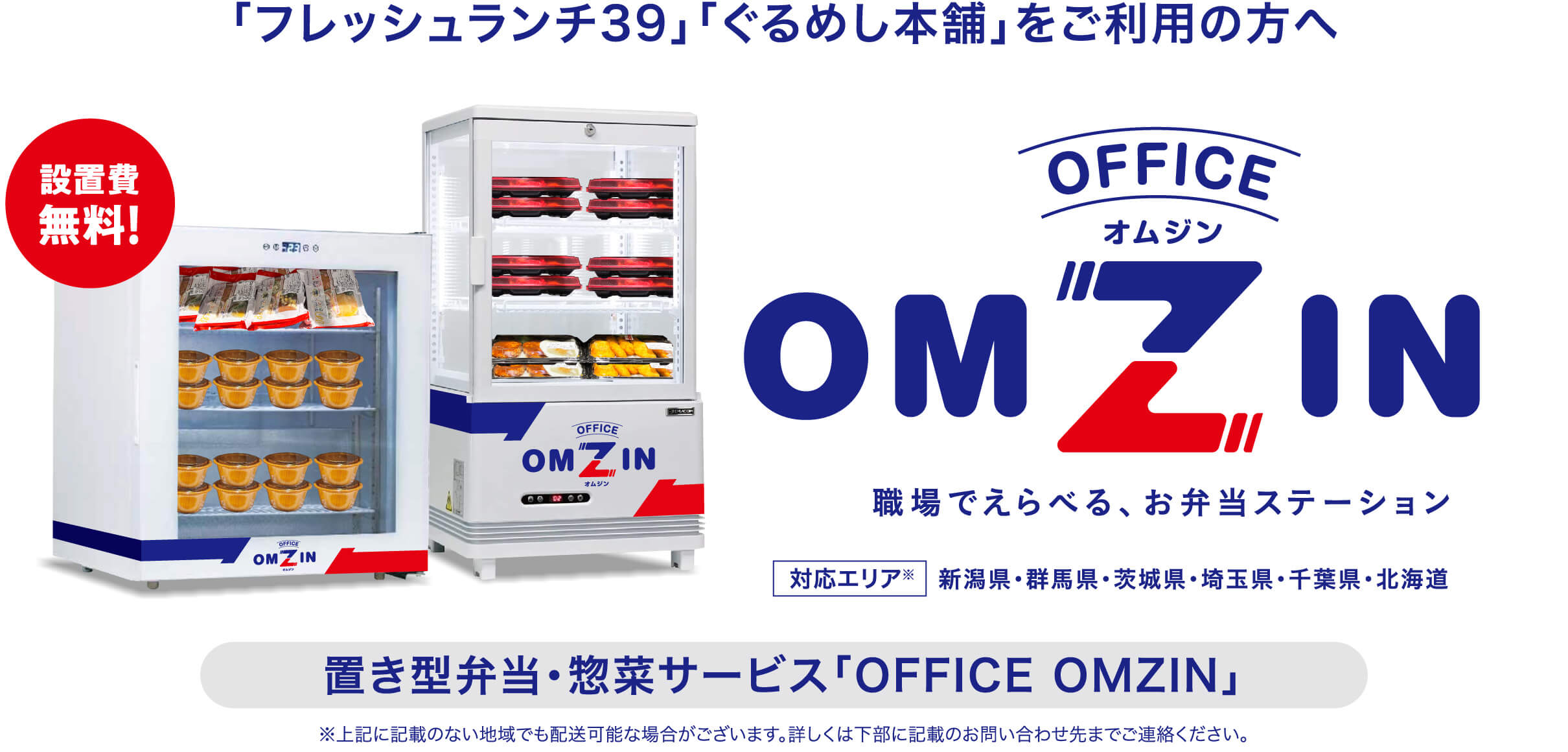 「フレッシュランチ39」「ぐるめし本舗」をご利用の方へ 置き型弁当・惣菜サービス「OFFICE OMZIN 職場でえらべる、お弁当ステーション」設置費無料！ 対応エリア 新潟県・群馬県・茨城県・埼玉県・千葉県・北海道 ※上記に記載のない地域でも配送可能な場合がございます。詳しくは下部に記載のお問い合わせ先までご連絡ください。